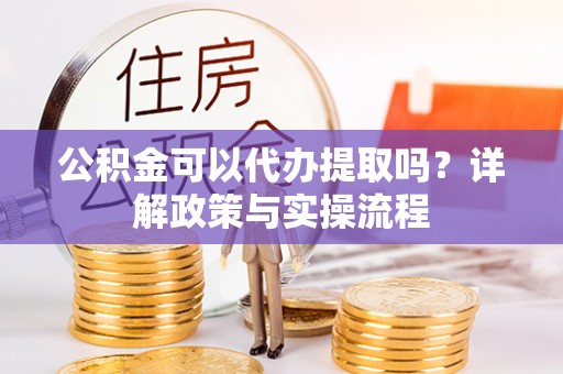 周口公积金可以代办提取吗？详解政策与实操流程