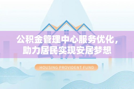 周口公积金管理中心服务优化，助力居民实现安居梦想