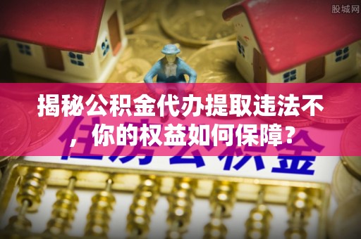 周口揭秘公积金代办提取违法不，你的权益如何保障？