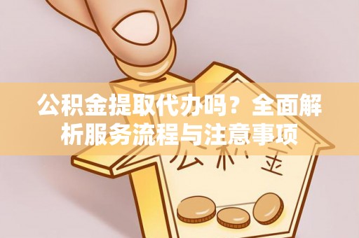 周口公积金提取代办吗？全面解析服务流程与注意事项
