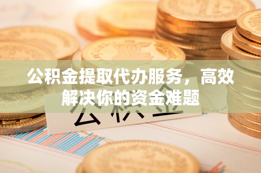 周口公积金提取代办服务，高效解决你的资金难题
